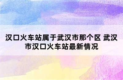 汉口火车站属于武汉市那个区 武汉市汉口火车站最新情况